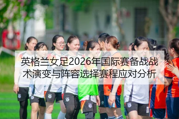 英格兰女足2026年国际赛备战战术演变与阵容选择赛程应对分析