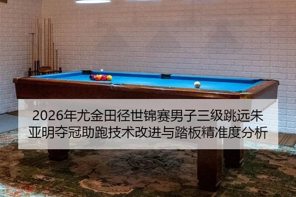 2026年尤金田径世锦赛男子三级跳远朱亚明夺冠助跑技术改进与踏板精准度分析